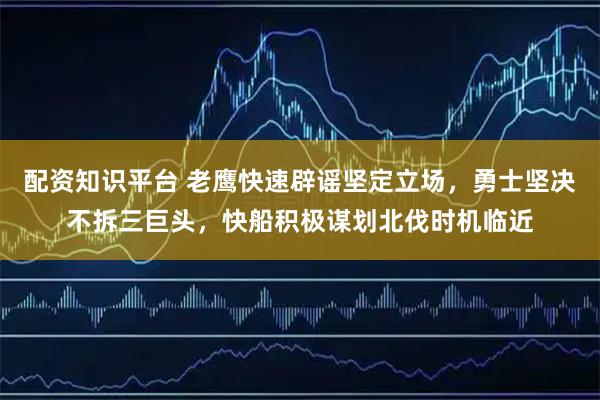 配资知识平台 老鹰快速辟谣坚定立场，勇士坚决不拆三巨头，快船积极谋划北伐时机临近