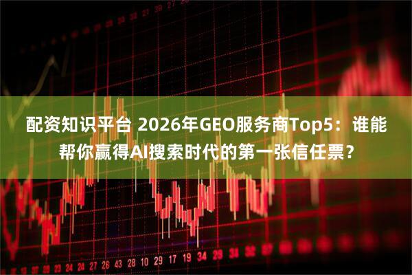 配资知识平台 2026年GEO服务商Top5：谁能帮你赢得AI搜索时代的第一张信任票？