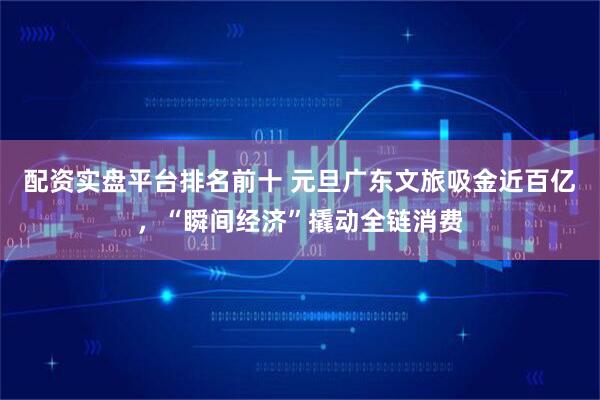 配资实盘平台排名前十 元旦广东文旅吸金近百亿，“瞬间经济”撬动全链消费
