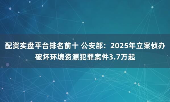 配资实盘平台排名前十 公安部：2025年立案侦办破坏环境资源犯罪案件3.7万起