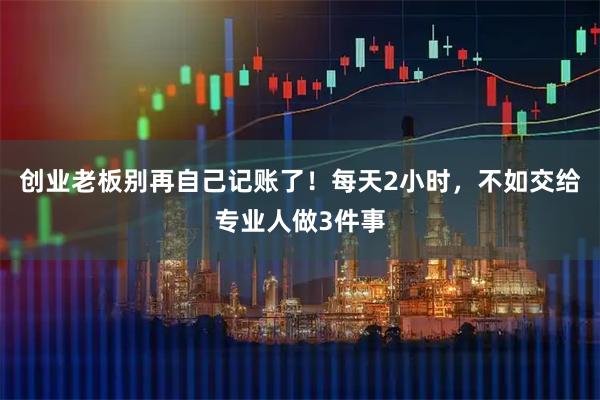 创业老板别再自己记账了！每天2小时，不如交给专业人做3件事