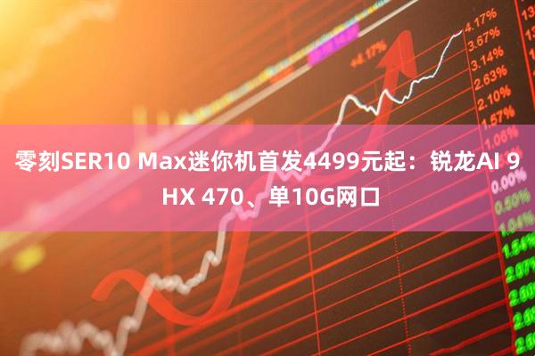 零刻SER10 Max迷你机首发4499元起：锐龙AI 9 HX 470、单10G网口