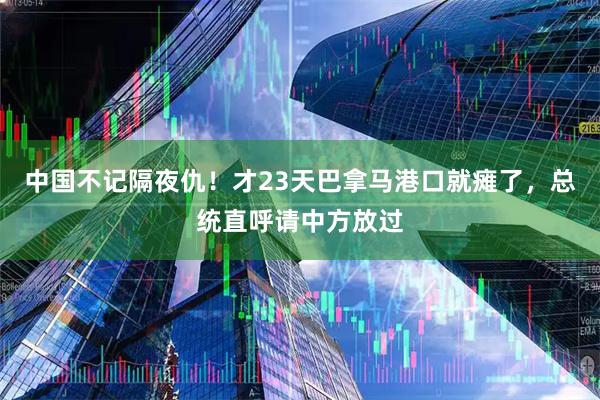 中国不记隔夜仇！才23天巴拿马港口就瘫了，总统直呼请中方放过