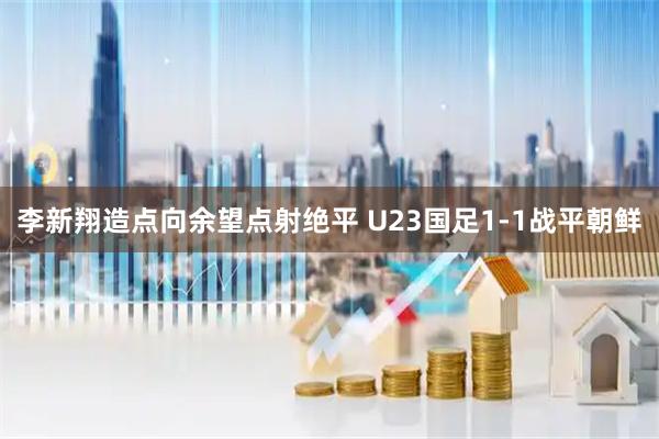 李新翔造点向余望点射绝平 U23国足1-1战平朝鲜