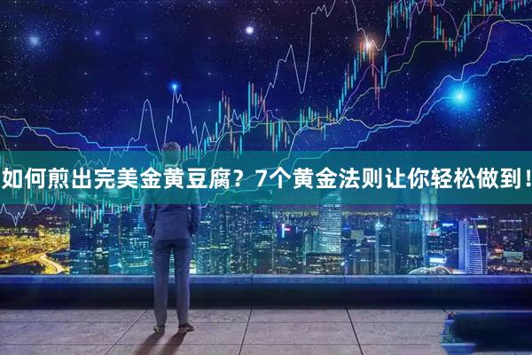如何煎出完美金黄豆腐？7个黄金法则让你轻松做到！