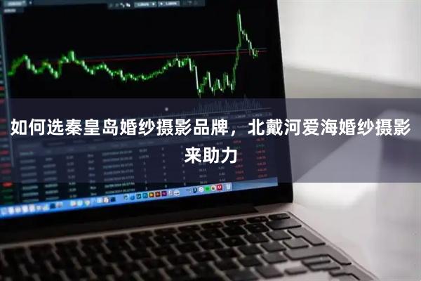 如何选秦皇岛婚纱摄影品牌，北戴河爱海婚纱摄影来助力