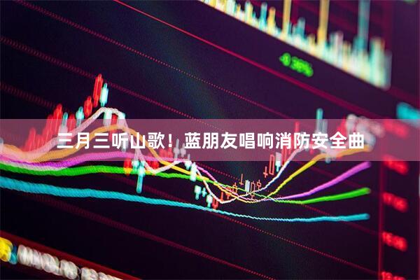 三月三听山歌！蓝朋友唱响消防安全曲