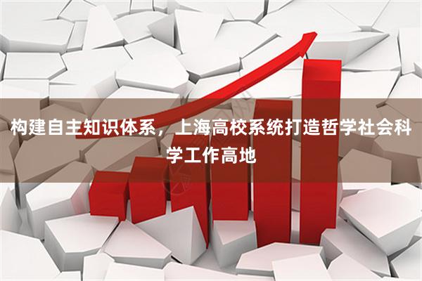 构建自主知识体系，上海高校系统打造哲学社会科学工作高地