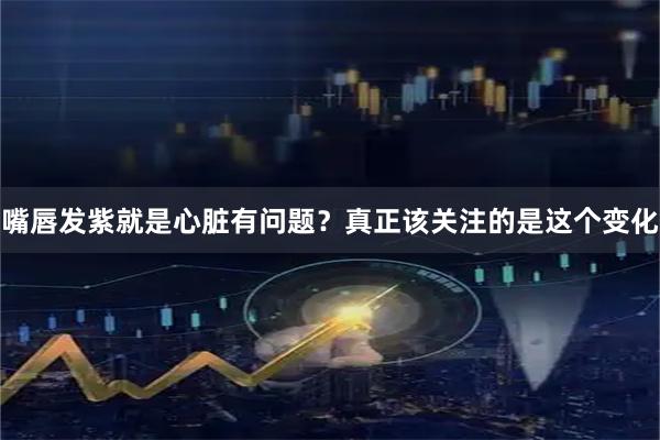 嘴唇发紫就是心脏有问题？真正该关注的是这个变化