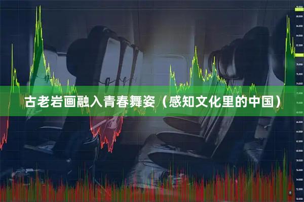 古老岩画融入青春舞姿（感知文化里的中国）