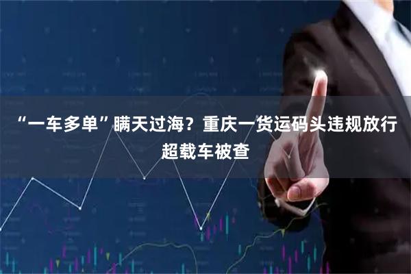 “一车多单”瞒天过海？重庆一货运码头违规放行超载车被查
