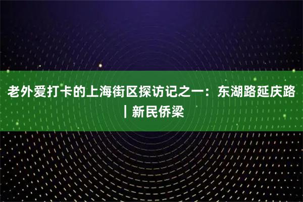 老外爱打卡的上海街区探访记之一：东湖路延庆路｜新民侨梁