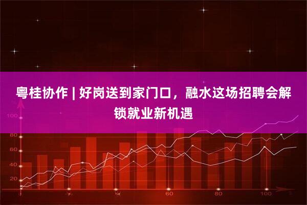 粤桂协作 | 好岗送到家门口，融水这场招聘会解锁就业新机遇